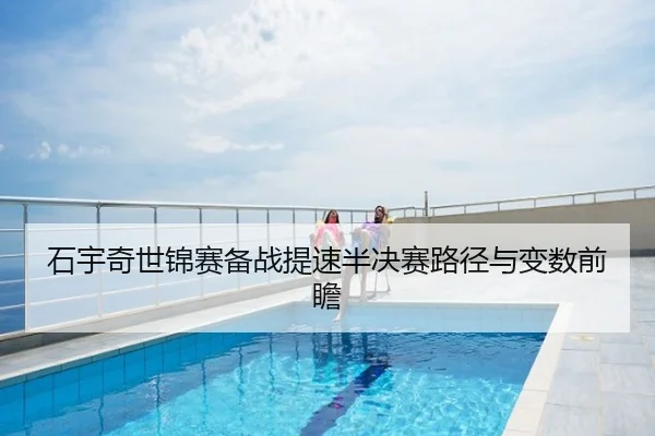 石宇奇世锦赛备战提速半决赛路径与变数前瞻