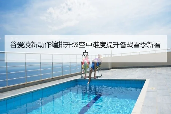 谷爱凌新动作编排升级空中难度提升备战雪季新看点
