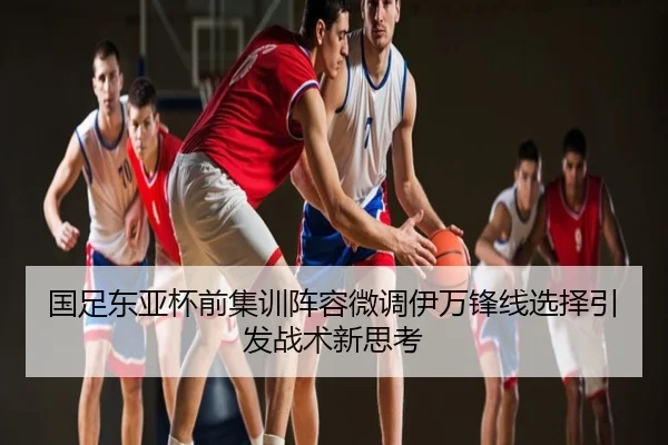 国足东亚杯前集训阵容微调伊万锋线选择引发战术新思考