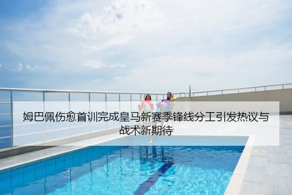 姆巴佩伤愈首训完成皇马新赛季锋线分工引发热议与战术新期待