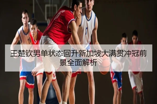 王楚钦男单状态回升新加坡大满贯冲冠前景全面解析