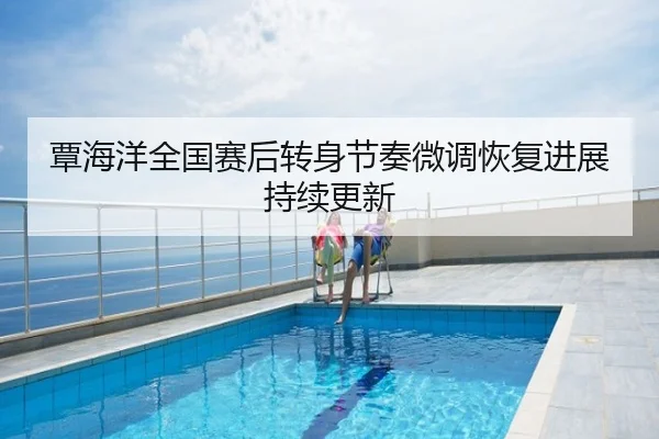 覃海洋全国赛后转身节奏微调恢复进展持续更新