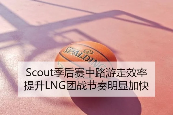 Scout季后赛中路游走效率提升LNG团战节奏明显加快