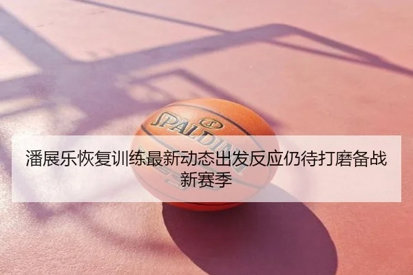 潘展乐恢复训练最新动态出发反应仍待打磨备战新赛季