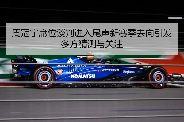 周冠宇席位谈判进入尾声新赛季去向引发多方猜测与关注
