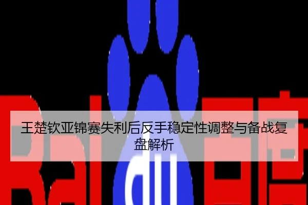 王楚钦亚锦赛失利后反手稳定性调整与备战复盘解析