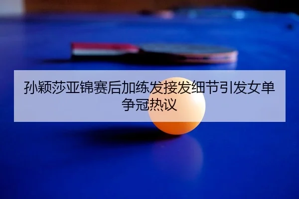 孙颖莎亚锦赛后加练发接发细节引发女单争冠热议