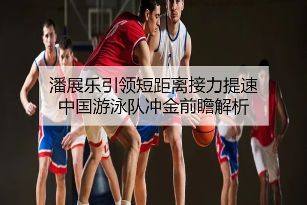 潘展乐引领短距离接力提速 中国游泳队冲金前瞻解析