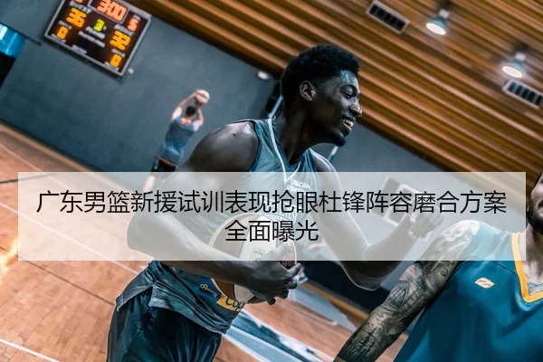 广东男篮新援试训表现抢眼杜锋阵容磨合方案全面曝光
