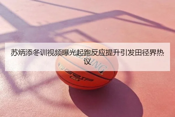 苏炳添冬训视频曝光起跑反应提升引发田径界热议