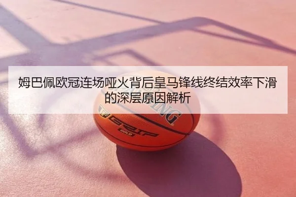 姆巴佩欧冠连场哑火背后皇马锋线终结效率下滑的深层原因解析
